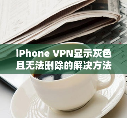 iPhone VPN显示灰色且无法删除的解决方法及技术解析