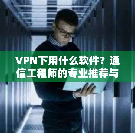 VPN下用什么软件?通信工程师的专业推荐与解析 VPN下用什么软件?通信工程师的专业推荐与解析