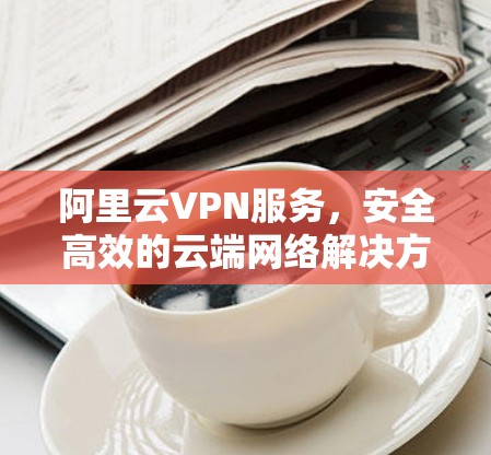 阿里云VPN服务,安全高效的云端网络解决方案 阿里云VPN服务,安全高效的云端网络解决方案