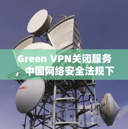 Green VPN关闭服务，中国网络安全法规下的合规之举