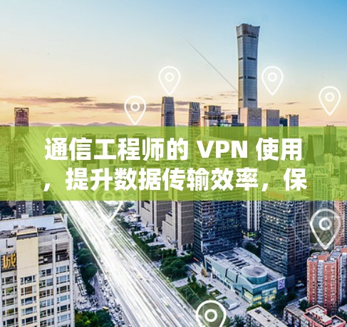 通信工程师的 VPN 使用，提升数据传输效率，保护隐私的实用技巧