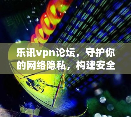 乐讯vpn论坛，守护你的网络隐私，构建安全可靠的VPN社区