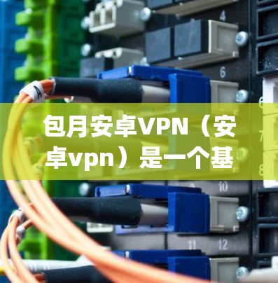 包月安卓VPN（安卓vpn）是一个基于安卓系统的企业级网络VPN服务，旨在提供安全、可靠的网络通信体验。以下是关于这个服务的详细分析