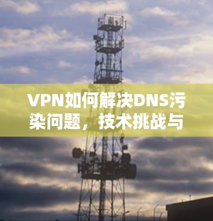 VPN如何解决DNS污染问题，技术挑战与解决方案