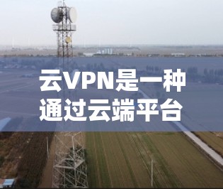 云VPN是一种通过云端平台实现VPN服务的网络工具，广泛应用于多设备连接和大规模数据传输场景。以下是对云VPN的详细总结