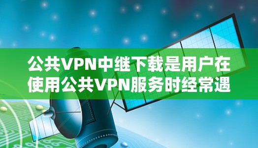 公共VPN中继下载是用户在使用公共VPN服务时经常遇到的问题之一，尤其是在下载特定内容或资源时。以下是解决此类问题的详细步骤和方法