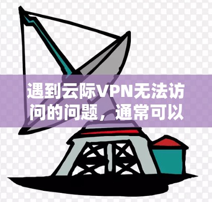 遇到云际VPN无法访问的问题，通常可以按照以下步骤进行排查和解决