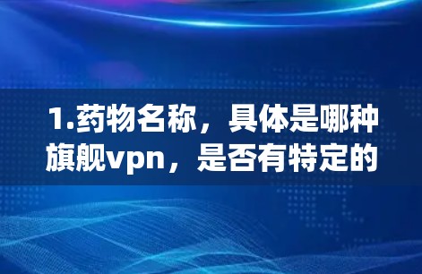 1.药物名称，具体是哪种旗舰vpn，是否有特定的用途或剂量要求？