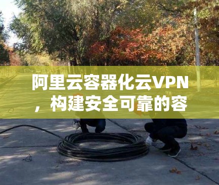 阿里云容器化云VPN，构建安全可靠的容器化网络