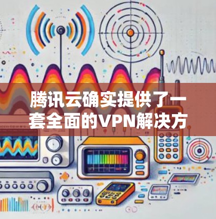 腾讯云确实提供了一套全面的VPN解决方案，涵盖了从配置到管理的各个步骤。以下是对腾讯云VPN的详细介绍