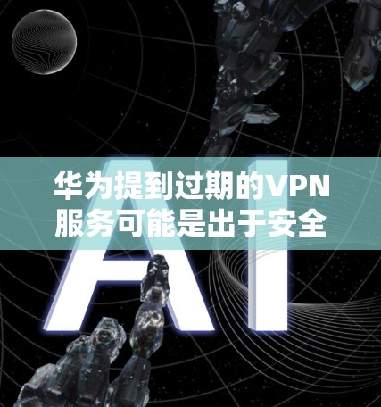 华为提到过期的VPN服务可能是出于安全考虑，但同时也涉及到信誉和技术问题。以下是针对这一问题的逐步解释