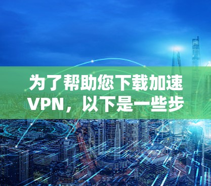 为了帮助您下载加速VPN，以下是一些步骤和方法建议