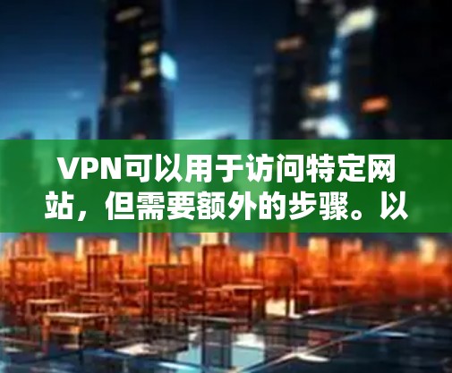 VPN可以用于访问特定网站，但需要额外的步骤。以下是详细的步骤说明