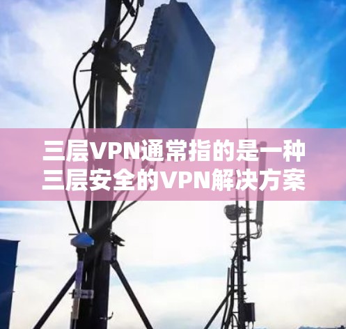 三层VPN通常指的是一种三层安全的VPN解决方案，旨在提供更高级别的访问权限和更复杂的安全机制。这种VPN通常包括以下三个层次的安全保护