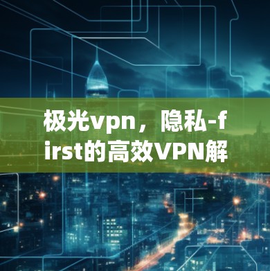 极光vpn，隐私-first的高效VPN解决方案