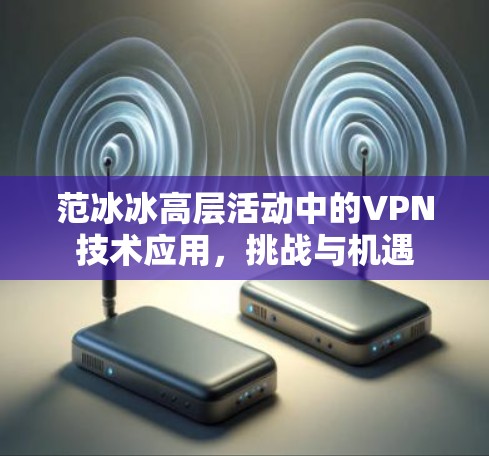 范冰冰高层活动中的VPN技术应用，挑战与机遇