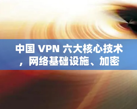 中国 VPN 六大核心技术，网络基础设施、加密技术、多语言支持、多设备支持、身份验证、多平台兼容性