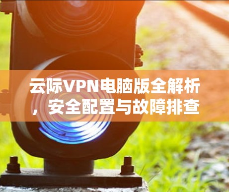 云际VPN电脑版全解析，安全配置与故障排查