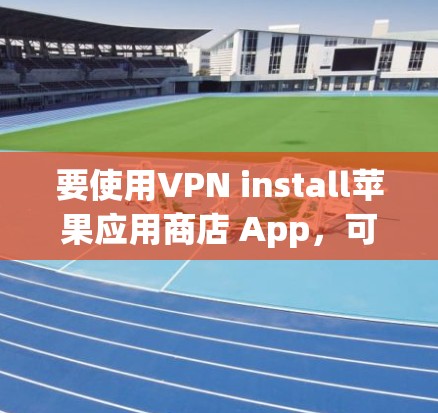 要使用VPN install苹果应用商店 App，可以按照以下步骤操作