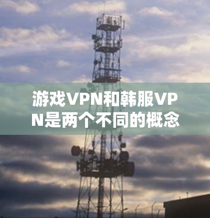 游戏VPN和韩服VPN是两个不同的概念，需要分别理解和应用。以下是对这两个概念的清晰总结和建议