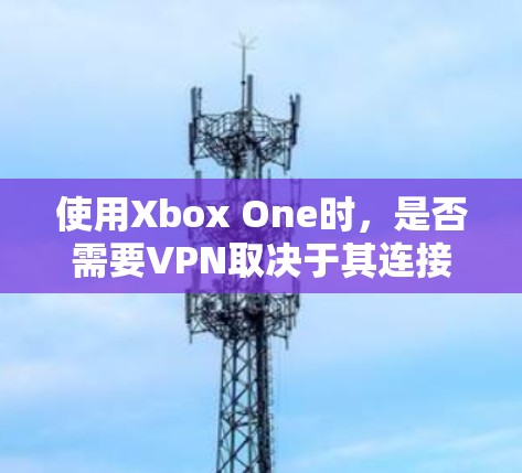 使用Xbox One时，是否需要VPN取决于其连接方式和需求。以下是详细的步骤说明