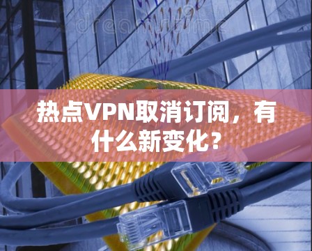 热点VPN取消订阅，有什么新变化？