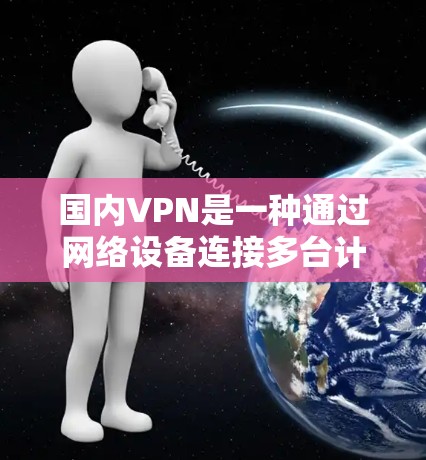 国内VPN是一种通过网络设备连接多台计算机，建立虚拟网络环境，用于远程访问的目的。以下是关于国内VPN的详细分析和使用方法