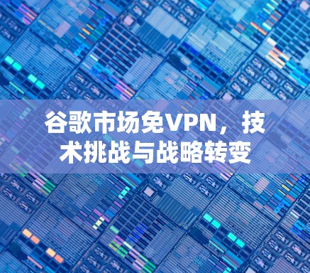 谷歌市场免VPN，技术挑战与战略转变