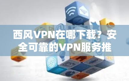 西风VPN在哪下载？安全可靠的VPN服务推荐