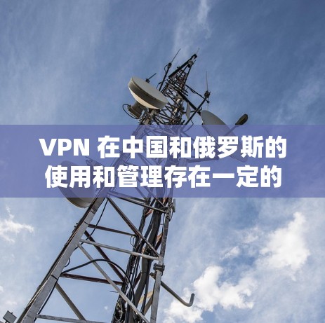 VPN 在中国和俄罗斯的使用和管理存在一定的差异，具体操作和注意事项取决于不同的国家和地区。以下是一些关键点和建议