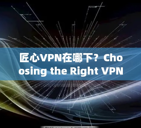 匠心VPN在哪下？Choosing the Right VPN Service for Your Needs