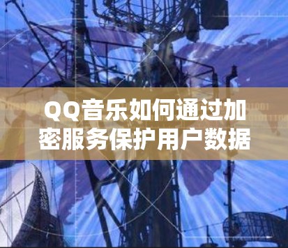 QQ音乐如何通过加密服务保护用户数据，背后的科技与伦理困境