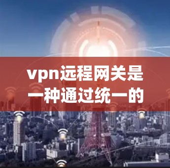 vpn远程网关是一种通过统一的服务器或设备将多个VPN连接起来，实现高效管理和安全配置的网络环境。以下是关于vpn远程网关的详细步骤说明