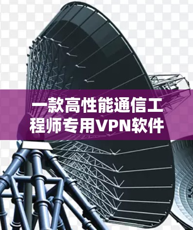 一款高性能通信工程师专用VPN软件，电脑版版，让你的安全更可靠，网络更流畅