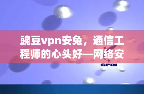 豌豆vpn安兔，通信工程师的心头好—网络安全领域的创新解决方案