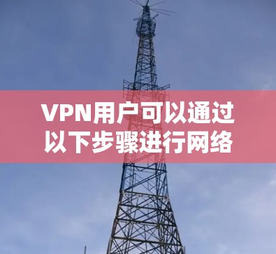 VPN用户可以通过以下步骤进行网络环境的鉴定和管理，以确保VPN使用的安全性和流畅性