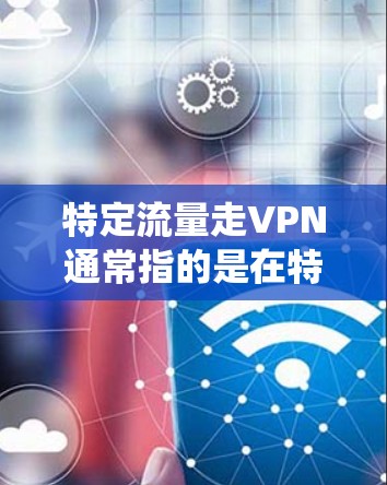 特定流量走VPN通常指的是在特定流量范围内，某些流量被监控或攻击，导致数据泄露或系统崩溃。以下是针对这一问题的逐步解释和解决方案