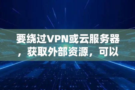 要绕过VPN或云服务器，获取外部资源，可以采用以下方法