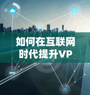 如何在互联网时代提升VPN速度，技术与策略的结合