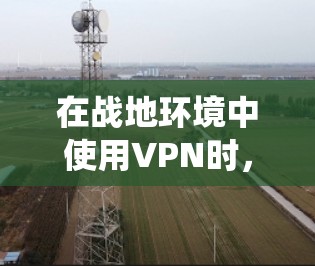 在战地环境中使用VPN时，由于环境危险，必须采取严格的安全措施。以下是一个系统化的步骤指南，帮助您在战地环境下安全使用VPN