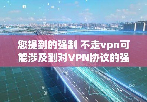 您提到的强制 不走vpn可能涉及到对VPN协议的强制执行或限制。VPN协议通常由网络服务提供商（NxPaaS）管理，协议的使用和修改需要遵守相关的条款和规定