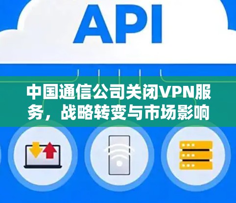 中国通信公司关闭VPN服务，战略转变与市场影响