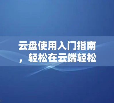 云盘使用入门指南，轻松在云端轻松存储文件