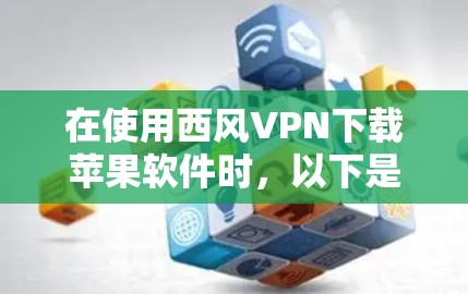 在使用西风VPN下载苹果软件时，以下是一些步骤和注意事项