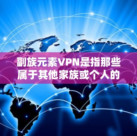 副族元素VPN是指那些属于其他家族或个人的VPN服务。这类服务通常不完全属于某个家族，而是属于其他家族或个人。如果您属于副族，可能需要特别注意隐私保护和使用适合的VPN服务
