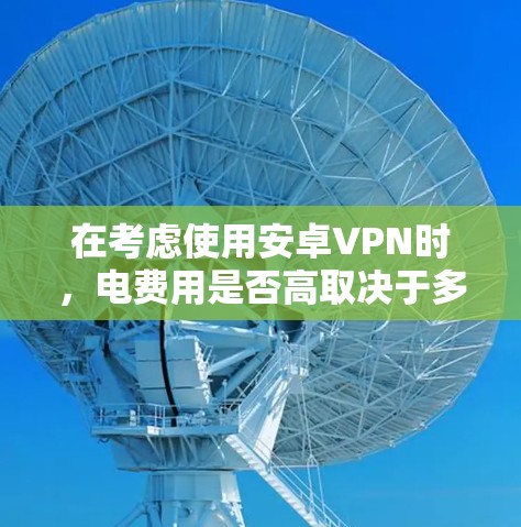 在考虑使用安卓VPN时，电费用是否高取决于多个因素