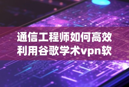 通信工程师如何高效利用谷歌学术vpn软件