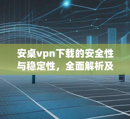 安桌vpn下载的安全性与稳定性，全面解析及下载建议