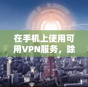 在手机上使用可用VPN服务，除了了解基本概念和功能外，还需要遵循以下步骤和注意事项