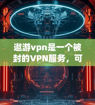 遨游vpn是一个被封的VPN服务，可能是一个社交平台或专门的VPN服务。以下是关于遨游vpn的信息和建议